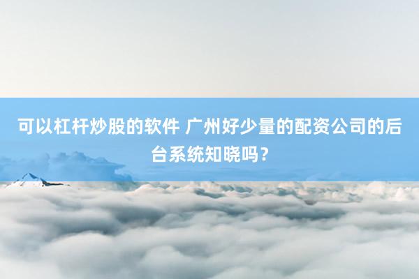 可以杠杆炒股的软件 广州好少量的配资公司的后台系统知晓吗？